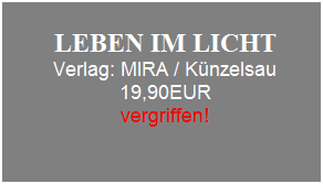 Textfeld: &nbsp;
LEBEN IM LICHT 
Verlag: MIRA / K�nzelsau
19,90EUR
vergriffen!
&nbsp;
&nbsp;
&nbsp;
&nbsp;
&nbsp;
&nbsp;
&nbsp;
&nbsp;
&nbsp;
&nbsp;
&nbsp;
&nbsp;
&nbsp;
&nbsp;
