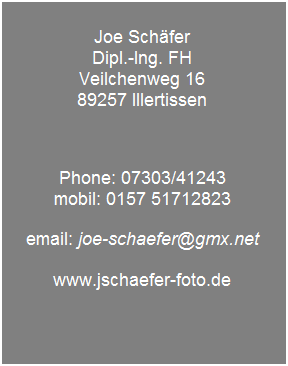 Textfeld: &nbsp;
Joe Sch�fer
Dipl.-Ing. FH
Veilchenweg 16
89257 Illertissen
&nbsp;
&nbsp;
&nbsp;
Phone: 07303/41243
mobil: 0157 51712823
&nbsp;
email: joe-schaefer@gmx.net
&nbsp;
www.jschaefer-foto.de
&nbsp;
&nbsp;
&nbsp;
&nbsp;
&nbsp;
&nbsp;
&nbsp;
&nbsp;
&nbsp;
&nbsp;
&nbsp;
