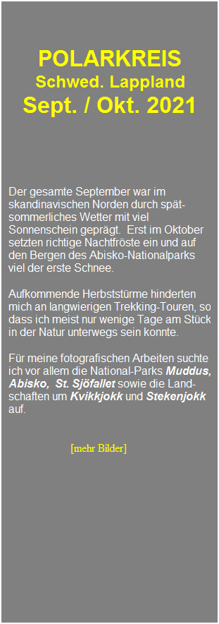 Textfeld: &nbsp;
&nbsp;
&nbsp;
POLARKREIS 
Schwed. Lappland 
Sept. / Okt. 2021
&nbsp;
&nbsp;
&nbsp;
Der gesamte September war im skandinavischen Norden durch sp�t-sommerliches Wetter mit viel Sonnenschein gepr�gt.&nbsp; Erst im Oktober setzten richtige Nachtfr�ste ein und auf den Bergen des Abisko-Nationalparks viel der erste Schnee.
&nbsp;
Aufkommende Herbstst�rme hinderten mich an langwierigen Trekking-Touren, so dass ich meist nur wenige Tage am St�ck in der Natur unterwegs sein konnte.
&nbsp;
F�r meine fotografischen Arbeiten suchte ich vor allem die National-Parks Muddus, Abisko,&nbsp; St. Sj�fallet sowie die Land-schaften um Kvikkjokk und Stekenjokk auf.
&nbsp;

&nbsp;&nbsp;&nbsp;&nbsp;&nbsp;&nbsp;&nbsp;&nbsp;&nbsp;&nbsp;&nbsp;&nbsp;&nbsp;&nbsp;&nbsp;&nbsp;&nbsp;&nbsp;&nbsp;&nbsp; &nbsp;[mehr Bilder]
&nbsp;
&nbsp;
&nbsp;
&nbsp;
&nbsp;
&nbsp;
&nbsp;
&nbsp;
&nbsp;
&nbsp;
&nbsp;
&nbsp;
&nbsp;
&nbsp;
&nbsp;
&nbsp;
&nbsp;
&nbsp;
&nbsp;
&nbsp;
