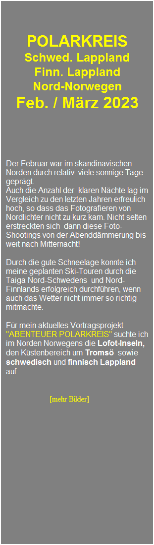 Textfeld: &nbsp;
&nbsp;
&nbsp;
POLARKREIS 
Schwed. Lappland
Finn. Lappland
Nord-Norwegen 
Feb. / M�rz 2023
&nbsp;
&nbsp;
&nbsp;
Der Februar war im skandinavischen Norden durch relativ&nbsp; viele sonnige Tage gepr�gt. 
Auch die Anzahl der&nbsp; klaren N�chte lag im Vergleich zu den letzten Jahren erfreulich hoch, so dass das Fotografieren von Nordlichter nicht zu kurz kam. Nicht selten erstreckten sich&nbsp; dann diese Foto-Shootings von der Abendd�mmerung bis weit nach Mitternacht!
&nbsp;
Durch die gute Schneelage konnte ich meine geplanten Ski-Touren durch die Taiga Nord-Schwedens&nbsp; und Nord-Finnlands erfolgreich durchf�hren, wenn auch das Wetter nicht immer so richtig mitmachte.&nbsp; 
&nbsp;&nbsp;
F�r mein aktuelles Vortragsprojekt "ABENTEUER POLARKREIS" suchte ich im Norden Norwegens die Lofot-Inseln, den K�stenbereich um Troms� &nbsp;sowie&nbsp; schwedisch und finnisch Lappland auf.
&nbsp;
&nbsp;
&nbsp;&nbsp;&nbsp;&nbsp;&nbsp;&nbsp;&nbsp;&nbsp;&nbsp;&nbsp;&nbsp;&nbsp;&nbsp;&nbsp;&nbsp;&nbsp;&nbsp;&nbsp;&nbsp;&nbsp; &nbsp;[mehr Bilder]
&nbsp;
&nbsp;
&nbsp;
&nbsp;
&nbsp;
&nbsp;
&nbsp;
&nbsp;
&nbsp;
&nbsp;
&nbsp;
&nbsp;
&nbsp;
&nbsp;
&nbsp;
&nbsp;
&nbsp;
&nbsp;
&nbsp;
&nbsp;
&nbsp;
&nbsp;
