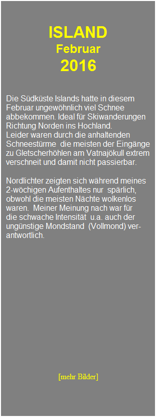 Textfeld: &nbsp;
&nbsp;
ISLAND 
Februar 
2016
&nbsp;
&nbsp;
Die S�dk�ste Islands hatte in diesem 
Februar ungew�hnlich viel Schnee 
abbekommen. Ideal f�r Skiwanderungen
Richtung Norden ins Hochland.
Leider waren durch die anhaltenden 
Schneest�rme&nbsp; die meisten der Eing�nge
zu Gletscherh�hlen am Vatnaj�kull extrem verschneit und damit nicht passierbar.
&nbsp;
Nordlichter zeigten sich w�hrend meines
2-w�chigen Aufenthaltes nur&nbsp; sp�rlich, 
obwohl die meisten N�chte wolkenlos
waren.&nbsp; Meiner Meinung nach war f�r
die schwache Intensit�t&nbsp; u.a. auch der ung�nstige Mondstand&nbsp; (Vollmond) ver-
antwortlich.
&nbsp;
&nbsp;
&nbsp;
&nbsp;
&nbsp;
&nbsp;
&nbsp;
&nbsp;
&nbsp;
&nbsp;
&nbsp;
&nbsp;
&nbsp;
[mehr Bilder]
&nbsp;
&nbsp;
&nbsp;
&nbsp;
&nbsp;
&nbsp;
&nbsp;

