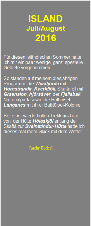 Textfeld: &nbsp;
&nbsp;
ISLAND 
Juli/August 
2016
&nbsp;
&nbsp;
F�r diesen isl�ndischen Sommer hatte 
ich mir ein paar wenige, ganz&nbsp; spezielle
Gebiete vorgenommen.
&nbsp;
So standen auf meinem diesj�hrigen 
Programm&nbsp; die Westfjorde mit Hornstrandir, Kverkfj�ll, Skaftafell mit Graenalon, �j�rs�ver, der Fjallabak Nationalpark sowie die Halbinsel Langanes mit ihrer Ba�t�lpel-Kolonie.
&nbsp;
Bei einer wiederholten Trekking-Tour
von&nbsp; der H�tte H�laskj�l entlang der Skaft� zur Sveinstindur-H�tte hatte ich dieses mal mehr Gl�ck mit dem Wetter.
&nbsp;
&nbsp;
&nbsp;&nbsp;&nbsp;&nbsp;&nbsp;&nbsp;&nbsp;&nbsp;&nbsp;&nbsp;&nbsp;&nbsp;&nbsp;&nbsp;&nbsp;&nbsp;&nbsp;&nbsp;&nbsp;&nbsp; &nbsp;[mehr Bilder]
&nbsp;
&nbsp;
&nbsp;
&nbsp;
&nbsp;
&nbsp;
&nbsp;
&nbsp;
&nbsp;
&nbsp;
&nbsp;
&nbsp;
&nbsp;
&nbsp;
&nbsp;
&nbsp;
