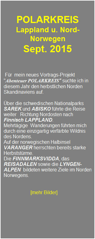 Textfeld: &nbsp;
&nbsp;
POLARKREIS 
Lappland u. Nord-Norwegen 
Sept. 2015
&nbsp;
&nbsp;
&nbsp;
&nbsp;F�r&nbsp; mein neues Vortrags-Projekt "Abenteuer POLARKREIS" suchte ich in diesem Jahr den herbstlichen Norden Skandinaviens auf.
&nbsp;
�ber die schwedischen Nationalparks SAREK und ABISKO f�hrte die Reise weiter&nbsp;&nbsp; Richtung Nordosten nach Finnisch LAPPLAND.&nbsp; 
Mehrt�gige&nbsp; Wanderungen f�hrten mich durch eine einzigartig verf�rbte Wildnis des Nordens.
Auf der norwegischen Halbinsel VARANGER herrschten bereits starke Herbstst�rme. 
Die FINNMARKSVIDDA, das REISADALEN sowie die LYNGEN-ALPEN&nbsp; bildeten weitere Ziele im Norden Norwegens. 
&nbsp;
&nbsp;
&nbsp;&nbsp;&nbsp;&nbsp;&nbsp;&nbsp;&nbsp;&nbsp;&nbsp;&nbsp;&nbsp;&nbsp;&nbsp;&nbsp;&nbsp;&nbsp;&nbsp;&nbsp;&nbsp; &nbsp; [mehr Bilder]
&nbsp;
&nbsp;
&nbsp;
&nbsp;
&nbsp;
&nbsp;
&nbsp;
&nbsp;
&nbsp;
&nbsp;
&nbsp;
&nbsp;
&nbsp;
&nbsp;
&nbsp;
&nbsp;
&nbsp;
&nbsp;
&nbsp;
&nbsp;
&nbsp;
