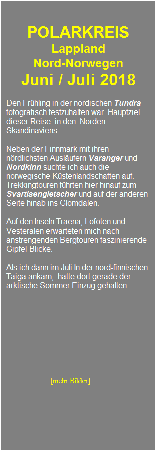 Textfeld: &nbsp;
&nbsp;
POLARKREIS 
Lappland 
Nord-Norwegen 
Juni / Juli 2018
&nbsp;
Den Fr�hling in der nordischen Tundra fotografisch festzuhalten war&nbsp; Hauptziel dieser Reise &nbsp;in den&nbsp; Norden Skandinaviens.
&nbsp;
Neben der Finnmark mit ihren n�rdlichsten Ausl�ufern Varanger und Nordkinn suchte ich auch die norwegische K�stenlandschaften auf.
Trekkingtouren f�hrten hier hinauf zum Svartisengletscher und auf der anderen Seite hinab ins Glomdalen.
&nbsp;
Auf den Inseln Traena, Lofoten und Vesteralen erwarteten mich nach anstrengenden Bergtouren faszinierende Gipfel-Blicke.
&nbsp;
Als ich dann im Juli In der nord-finnischen Taiga ankam,&nbsp; hatte dort gerade der arktische Sommer Einzug gehalten.
&nbsp;
&nbsp;
&nbsp;
&nbsp;
&nbsp;
&nbsp;
&nbsp;
&nbsp;
&nbsp;
&nbsp;&nbsp;&nbsp;&nbsp;&nbsp;&nbsp;&nbsp;&nbsp;&nbsp;&nbsp;&nbsp;&nbsp;&nbsp;&nbsp;&nbsp;&nbsp;&nbsp;&nbsp;&nbsp;&nbsp; &nbsp;[mehr Bilder]
&nbsp;
&nbsp;
&nbsp;
&nbsp;
&nbsp;
&nbsp;
&nbsp;
&nbsp;
&nbsp;
&nbsp;
&nbsp;
&nbsp;
&nbsp;
&nbsp;
&nbsp;
&nbsp;
&nbsp;
&nbsp;
&nbsp;
&nbsp;
