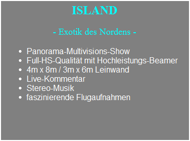 Textfeld: &nbsp; ISLAND&nbsp;&nbsp; 
- Exotik des Nordens -
Panorama-Multivisions-Show
Full-HS-Qualit�t mit Hochleistungs-Beamer
4m x 8m / 3m x 6m Leinwand
Live-Kommentar
Stereo-Musik
faszinierende Flugaufnahmen
&nbsp;
&nbsp;
